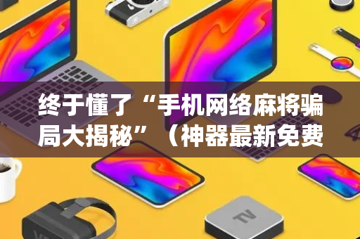 终于懂了“手机网络麻将骗局大揭秘”（神器最新免费)