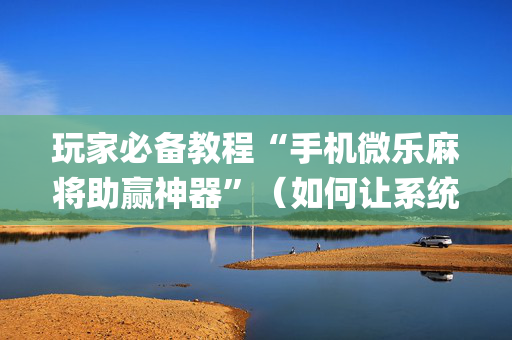 玩家必备教程“手机微乐麻将助赢神器”（如何让系统发好牌)