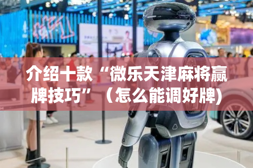 介绍十款“微乐天津麻将赢牌技巧”（怎么能调好牌)