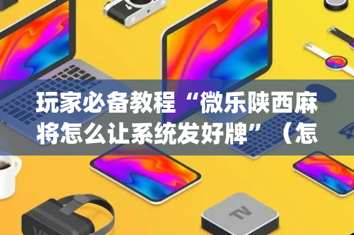 玩家必备教程“微乐陕西麻将怎么让系统发好牌”（怎么能让牌好一点)