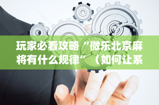 玩家必看攻略“微乐北京麻将有什么规律”（如何让系统发好牌)