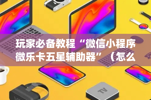 玩家必备教程“微信小程序微乐卡五星辅助器”（怎么让系统给你发好牌)