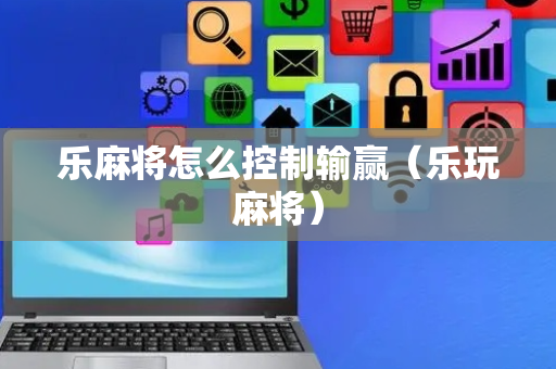 乐麻将怎么控制输赢（乐玩麻将）