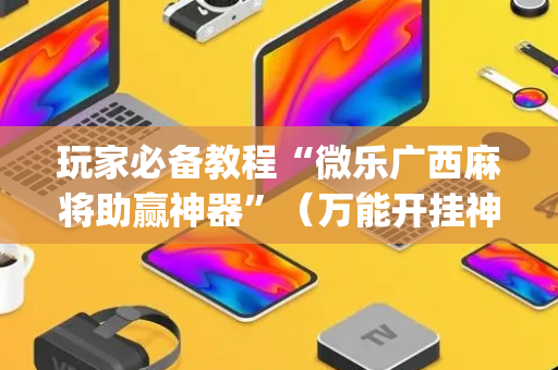 玩家必备教程“微乐广西麻将助赢神器”（万能开挂神器)