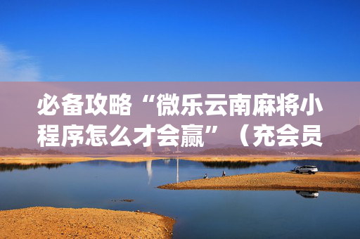 必备攻略“微乐云南麻将小程序怎么才会赢”（充会员胜率高)