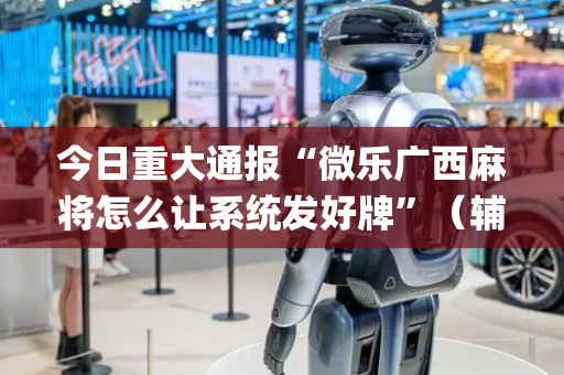 今日重大通报“微乐广西麻将怎么让系统发好牌”（辅助器下载)