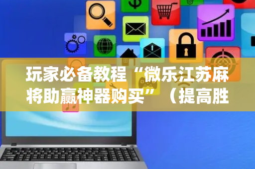 玩家必备教程“微乐江苏麻将助赢神器购买”（提高胜率技巧)