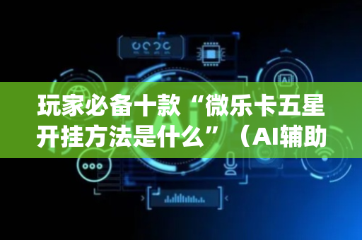 玩家必备十款“微乐卡五星开挂方法是什么”（AI辅助胡牌规则)