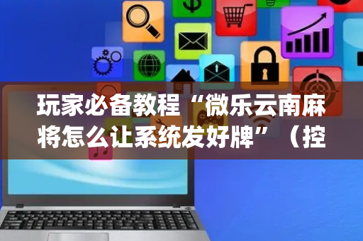 玩家必备教程“微乐云南麻将怎么让系统发好牌”（控牌神器)