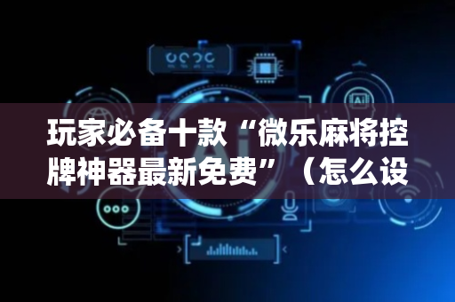 玩家必备十款“微乐麻将控牌神器最新免费”（怎么设置能有好牌)