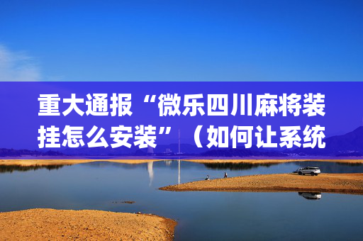 重大通报“微乐四川麻将装挂怎么安装”（如何让系统发好牌)
