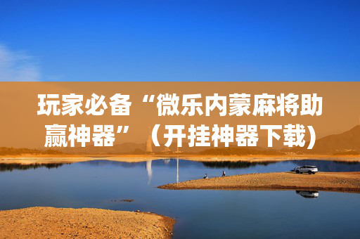 玩家必备“微乐内蒙麻将助赢神器”（开挂神器下载)