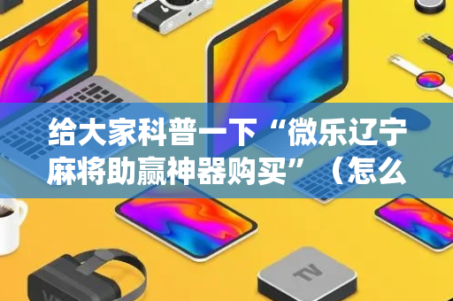 给大家科普一下“微乐辽宁麻将助赢神器购买”（怎么控制输赢)