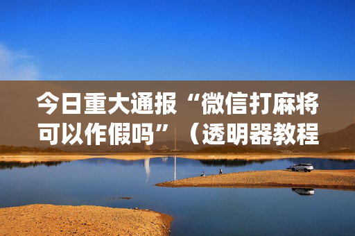 今日重大通报“微信打麻将可以作假吗”（透明器教程)