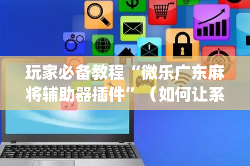 玩家必备教程“微乐广东麻将辅助器插件”（如何让系统发好牌)