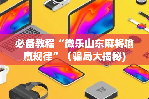 必备教程“微乐山东麻将输赢规律”（骗局大揭秘)