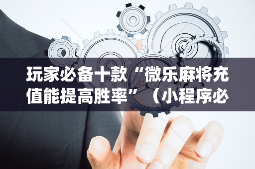 玩家必备十款“微乐麻将充值能提高胜率”（小程序必赢神器)