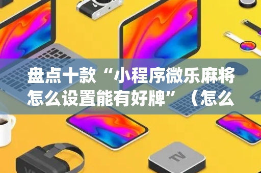 盘点十款“小程序微乐麻将怎么设置能有好牌”（怎么让系统给你发好牌)