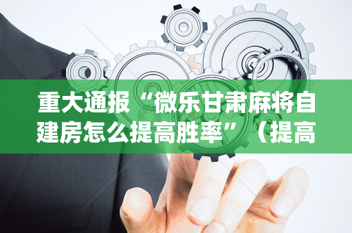 重大通报“微乐甘肃麻将自建房怎么提高胜率”（提高胜率软件)