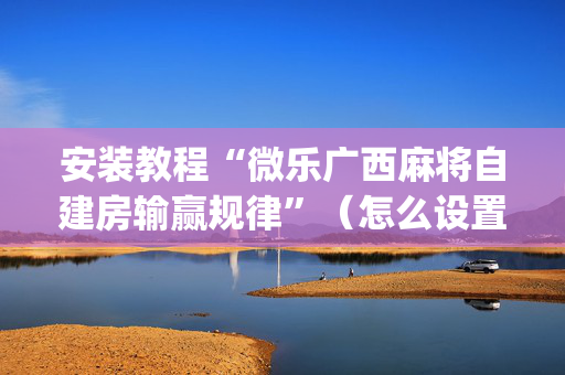 安装教程“微乐广西麻将自建房输赢规律”（怎么设置才能赢)