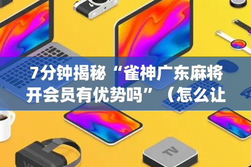 7分钟揭秘“雀神广东麻将开会员有优势吗”（怎么让系统给你发好牌)