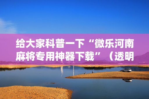 给大家科普一下“微乐河南麻将专用神器下载”（透明挂辅助器)
