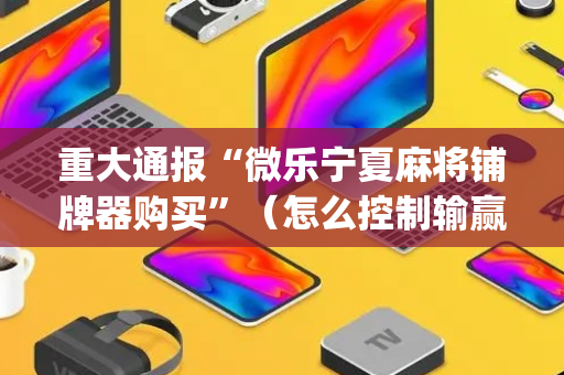 重大通报“微乐宁夏麻将铺牌器购买”（怎么控制输赢)