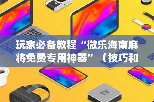 玩家必备教程“微乐海南麻将免费专用神器”（技巧和打好牌方法)