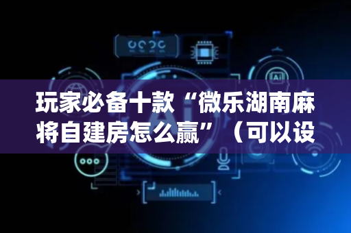 玩家必备十款“微乐湖南麻将自建房怎么赢”（可以设置输赢吗)