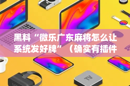 黑料“微乐广东麻将怎么让系统发好牌”（确实有插件吗)
