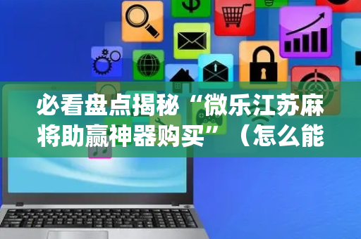 必看盘点揭秘“微乐江苏麻将助赢神器购买”（怎么能调好牌)