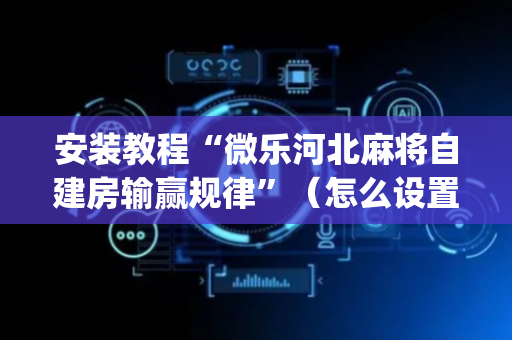 安装教程“微乐河北麻将自建房输赢规律”（怎么设置才能赢)