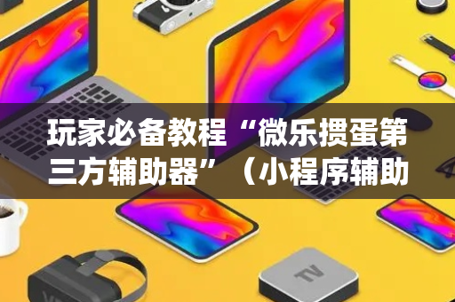 玩家必备教程“微乐掼蛋第三方辅助器”（小程序辅助软件)