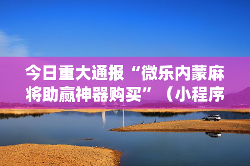 今日重大通报“微乐内蒙麻将助赢神器购买”（小程序怎么才会赢)