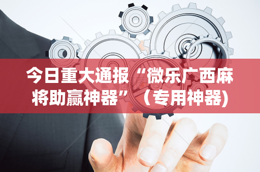 今日重大通报“微乐广西麻将助赢神器”（专用神器)