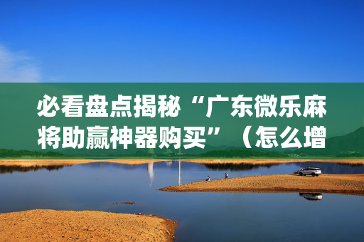 必看盘点揭秘“广东微乐麻将助赢神器购买”（怎么增加胜率)