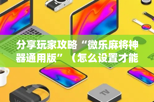 分享玩家攻略“微乐麻将神器通用版”（怎么设置才能赢)
