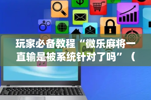 玩家必备教程“微乐麻将一直输是被系统针对了吗”（专用神器下载)