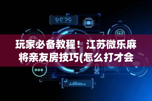 玩家必备教程！江苏微乐麻将亲友房技巧(怎么打才会赢)