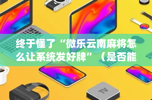 终于懂了“微乐云南麻将怎么让系统发好牌”（是否能开挂)