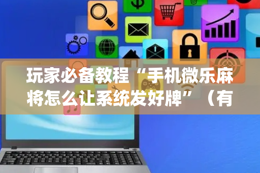 玩家必备教程“手机微乐麻将怎么让系统发好牌”（有什么诀窍)