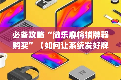 必备攻略“微乐麻将铺牌器购买”（如何让系统发好牌)