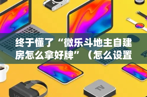 终于懂了“微乐斗地主自建房怎么拿好牌”（怎么设置能有好牌)