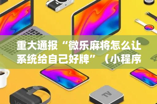 重大通报“微乐麻将怎么让系统给自己好牌”（小程序控牌器)