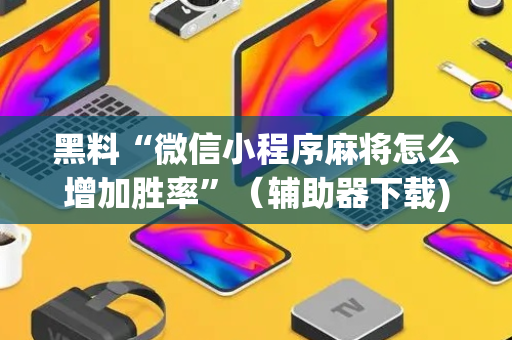 黑料“微信小程序麻将怎么增加胜率”（辅助器下载)