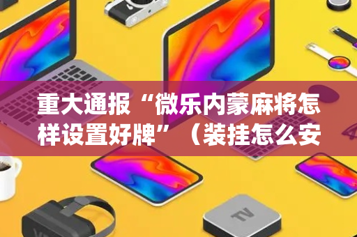重大通报“微乐内蒙麻将怎样设置好牌”（装挂怎么安装)