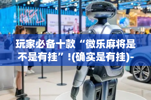 玩家必备十款“微乐麻将是不是有挂”!(确实是有挂)-抖音