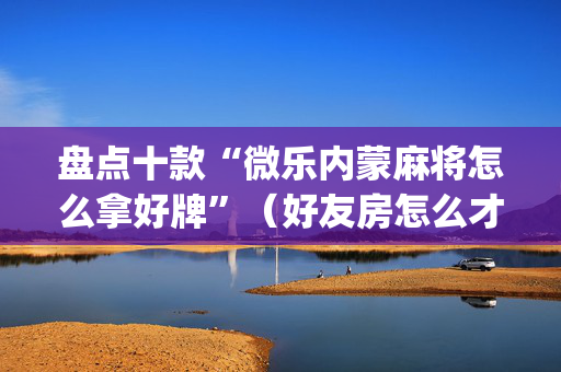盘点十款“微乐内蒙麻将怎么拿好牌”（好友房怎么才能赢)