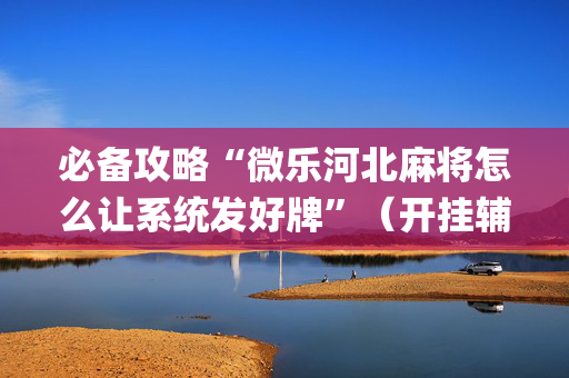 必备攻略“微乐河北麻将怎么让系统发好牌”（开挂辅助器脚本)