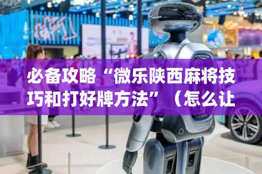 必备攻略“微乐陕西麻将技巧和打好牌方法”（怎么让系统给你发好牌)